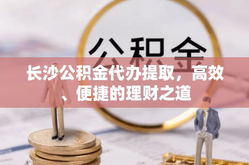 玛沁长沙公积金代办提取，高效、便捷的理财之道